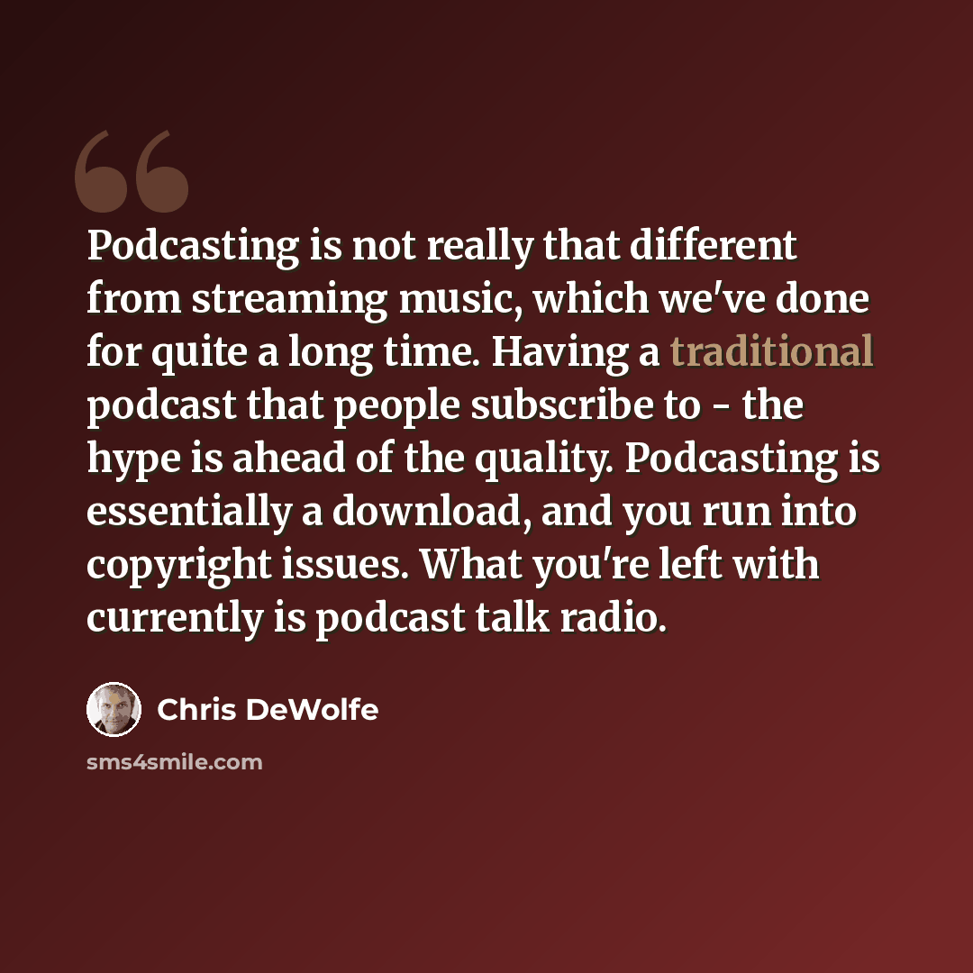 “Podcasting is not really that different from streaming music, which we've done for quite a long time. Having a traditional podcast that people subscribe to - the hype is ahead of the quality. Podcasting is essentially a download, and you run into copyright issues. What you're left with currently…” quote by Chris DeWolfe