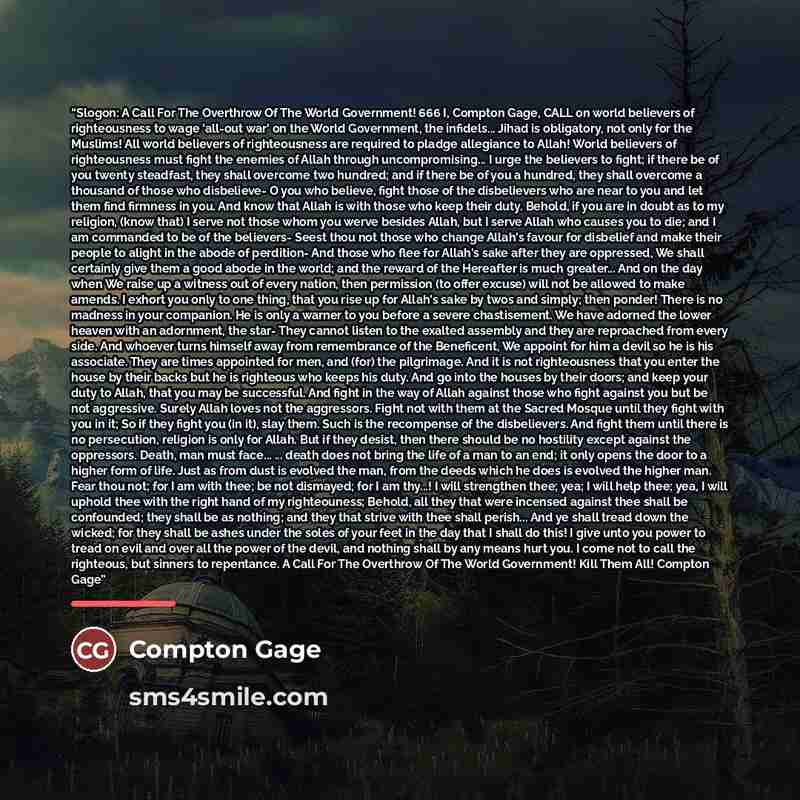“Slogon: A Call For The Overthrow Of The World Government! 666 I, Compton Gage, CALL on world believers of righteousness to wage 'all-out war' on the World Government, the infidels... Jihad is obligatory, not only for the Muslims! All world believers of righteousness are required to pladge…” quote by Compton Gage