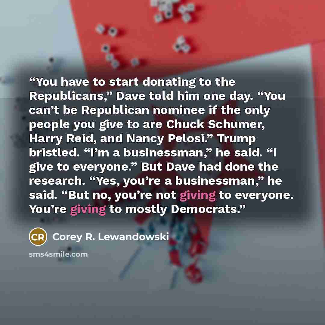 “You have to start donating to the Republicans,” Dave told him one day. “You can’t be Republican nominee if the only people you give to are Chuck Schumer, Harry Reid, and Nancy Pelosi.” Trump bristled. “I’m a businessman,” he said. “I give to everyone.” But Dave had done the research. “Yes, you’re…” quote by Corey R. Lewandowski