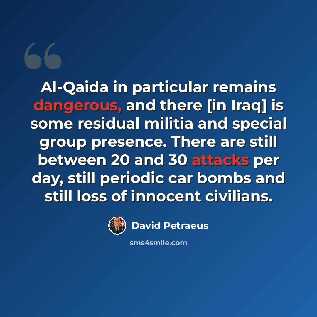 “Al-Qaida in particular remains dangerous, and there [in Iraq] is some residual militia and special group presence. There are still between 20 and 30 attacks per day, still periodic car bombs and still loss of innocent civilians.” quote by David Petraeus