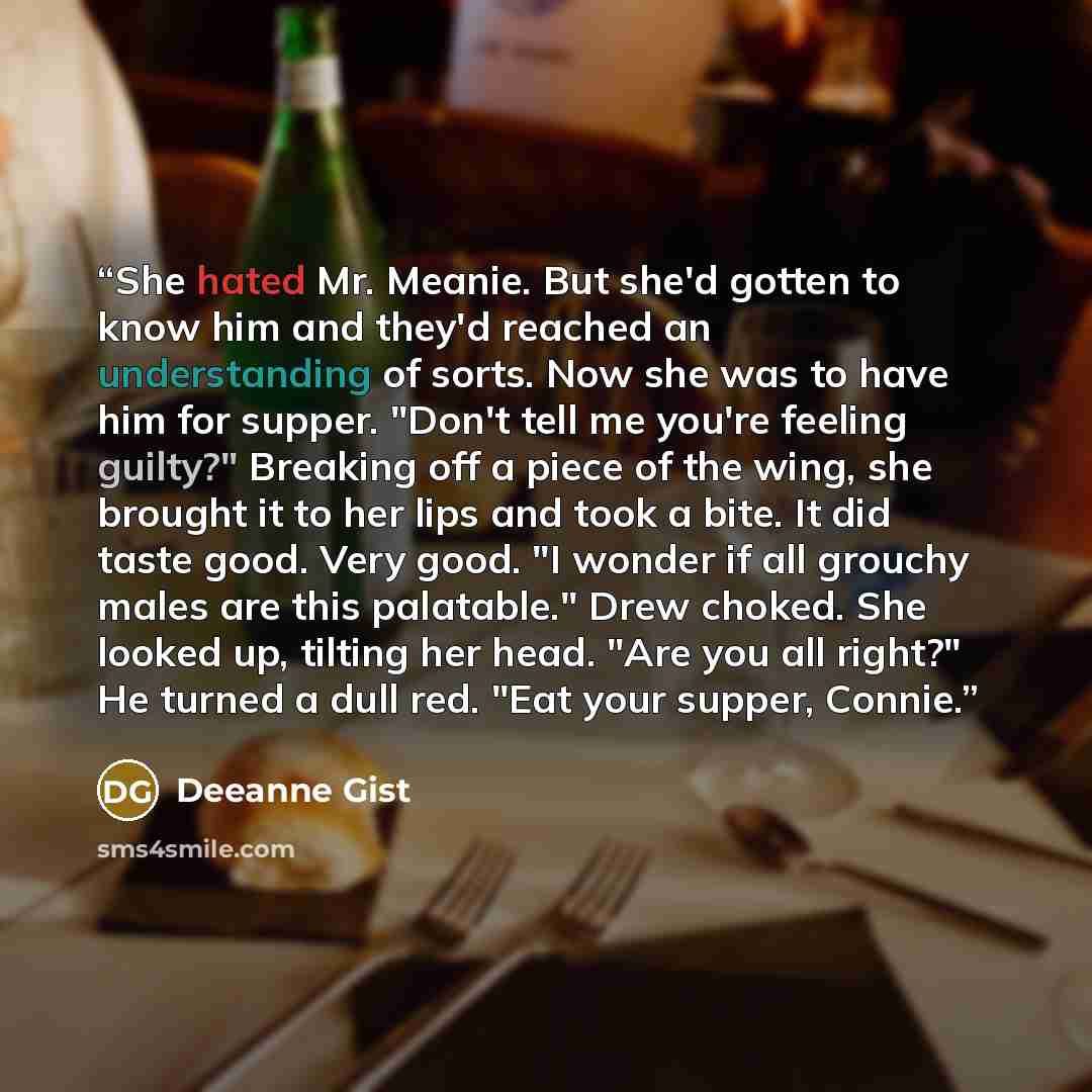 “She hated Mr. Meanie. But she'd gotten to know him and they'd reached an understanding of sorts. Now she was to have him for supper. "Don't tell me you're feeling guilty?" Breaking off a piece of the wing, she brought it to her lips and took a bite. It did taste good. Very good. "I wonder if all…” quote by Deeanne Gist