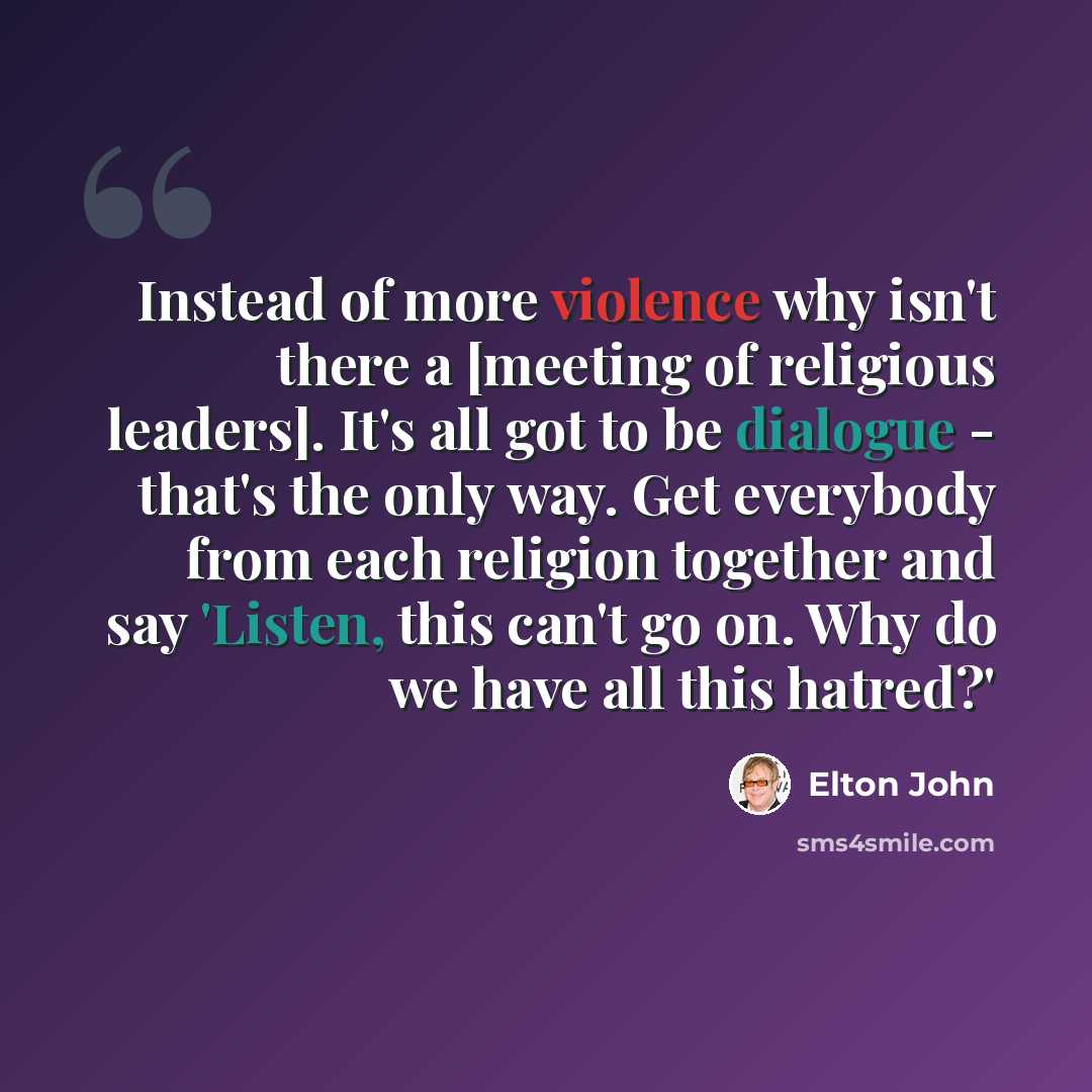 “Instead of more violence why isn't there a [meeting of religious leaders]. It's all got to be dialogue - that's the only way. Get everybody from each religion together and say 'Listen, this can't go on. Why do we have all this hatred?'” quote by Elton John