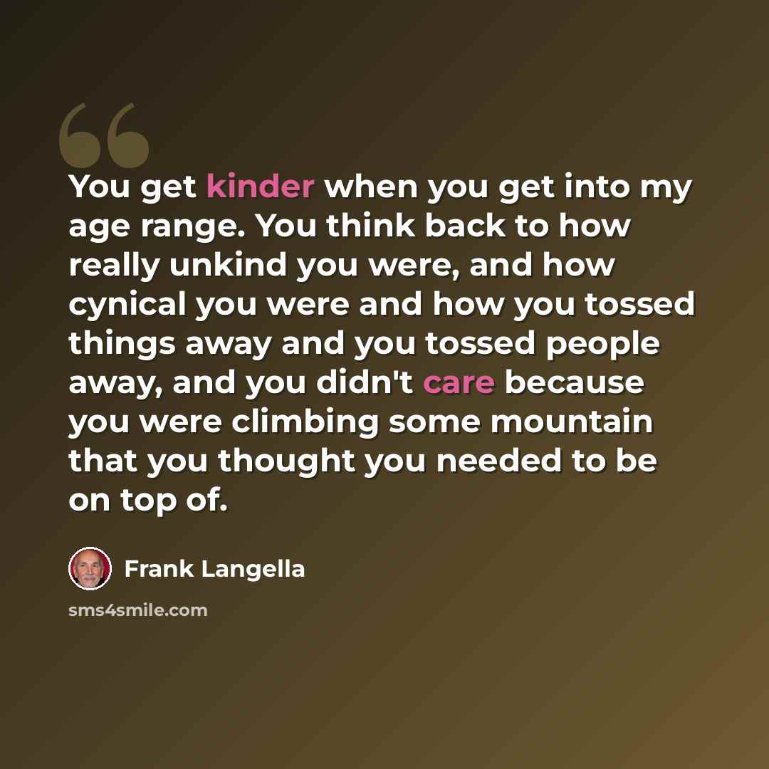 “You get kinder when you get into my age range. You think back to how really unkind you were, and how cynical you were and how you tossed things away and you tossed people away, and you didn't care because you were climbing some mountain that you thought you needed to be on top of.” quote by Frank Langella
