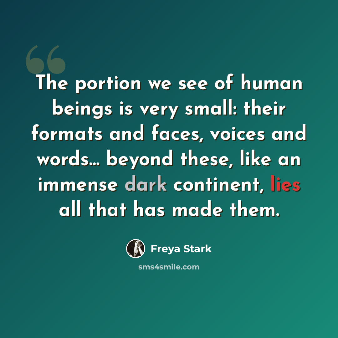 “The portion we see of human beings is very small: their formats and faces, voices and words… beyond these, like an immense dark continent, lies all that has made them.” quote by Freya Stark
