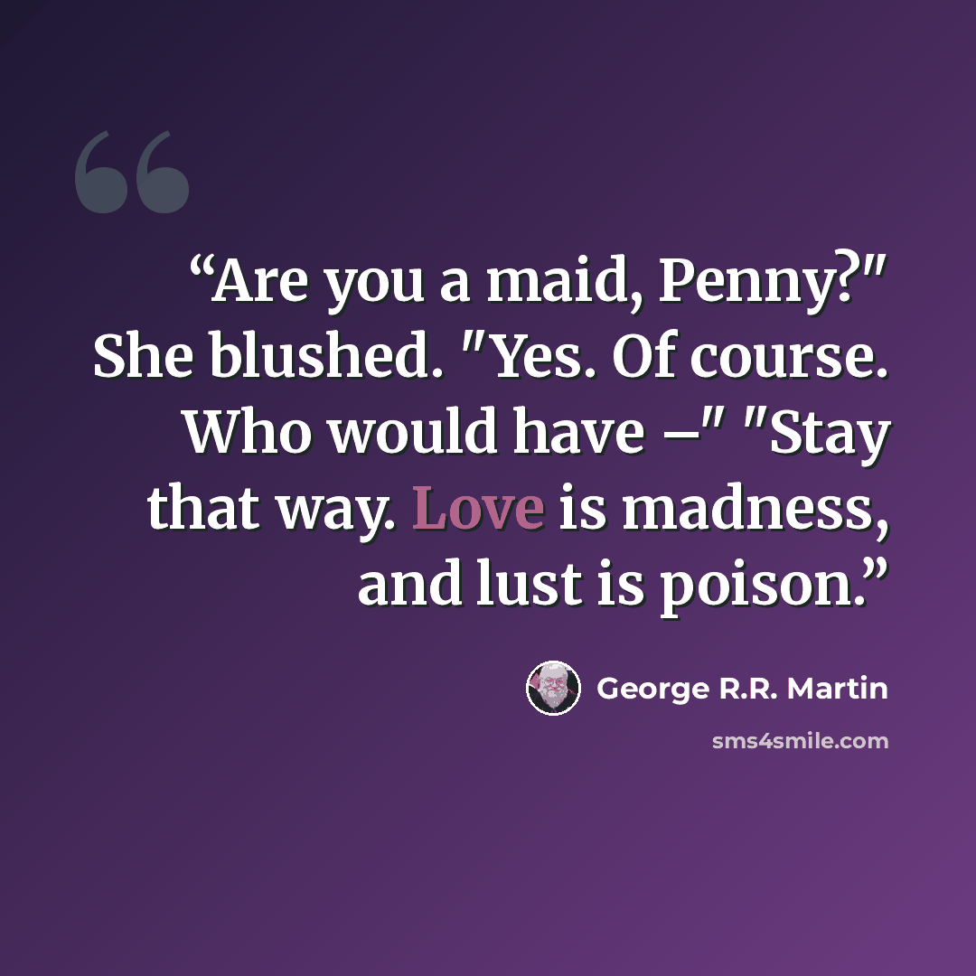 “Are you a maid, Penny?" She blushed. "Yes. Of course. Who would have –" "Stay that way. Love is madness, and lust is poison.” quote by George R.R. Martin