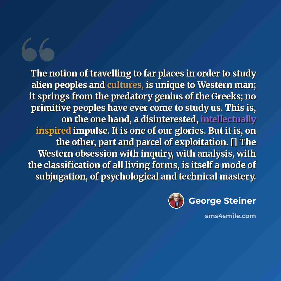 “The notion of travelling to far places in order to study alien peoples and cultures, is unique to Western man; it springs from the predatory genius of the Greeks; no primitive peoples have ever come to study us. This is, on the one hand, a disinterested, intellectually inspired impulse. It is one…” quote by George Steiner