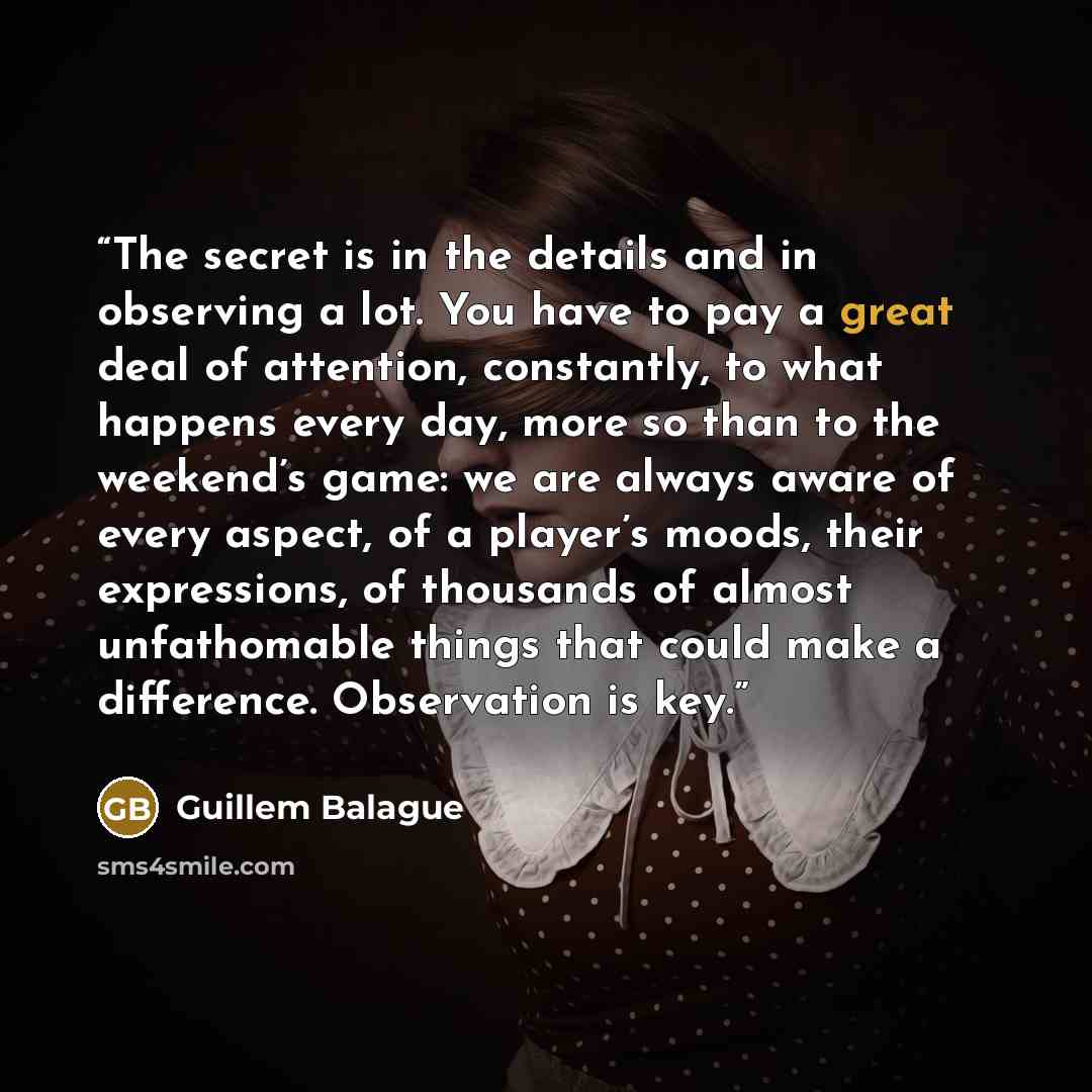 “The secret is in the details and in observing a lot. You have to pay a great deal of attention, constantly, to what happens every day, more so than to the weekend’s game: we are always aware of every aspect, of a player’s moods, their expressions, of thousands of almost unfathomable things that…” quote by Guillem Balague