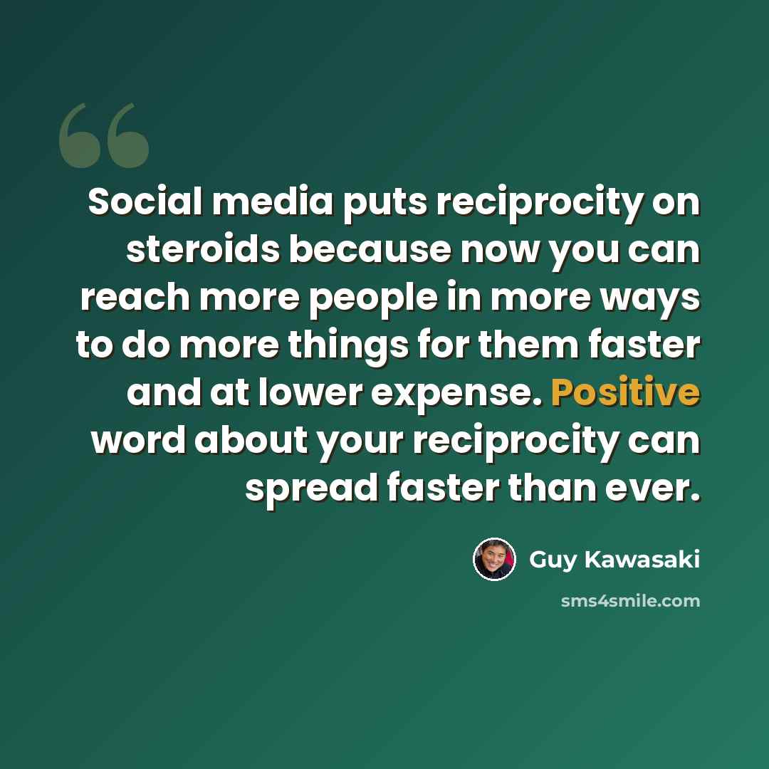 “Social media puts reciprocity on steroids because now you can reach more people in more ways to do more things for them faster and at lower expense. Positive word about your reciprocity can spread faster than ever.” quote by Guy Kawasaki