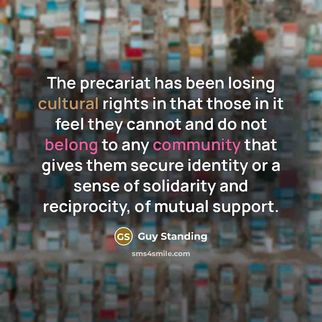 “The precariat has been losing cultural rights in that those in it feel they cannot and do not belong to any community that gives them secure identity or a sense of solidarity and reciprocity, of mutual support.” quote by Guy Standing