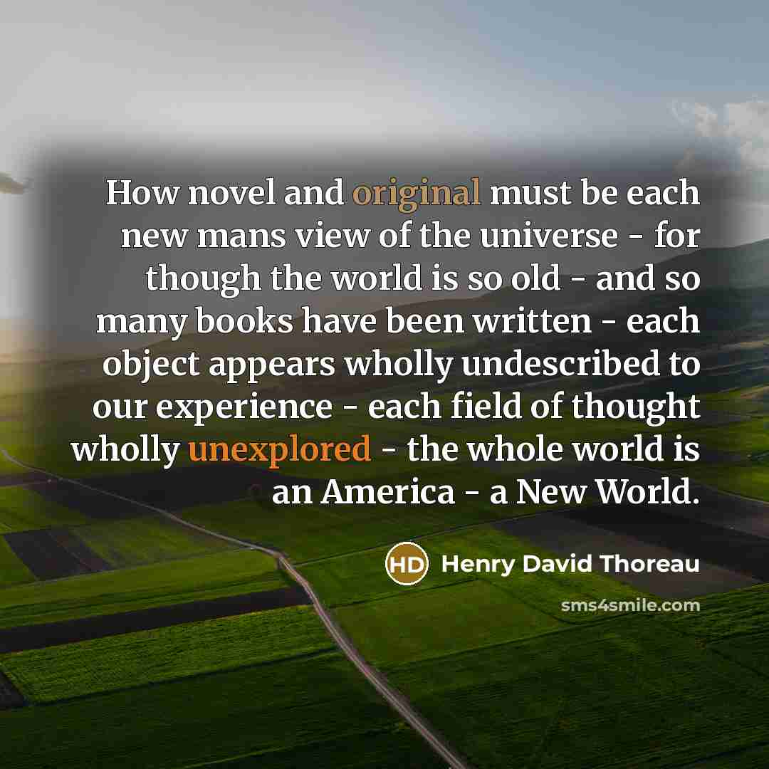 “How novel and original must be each new mans view of the universe - for though the world is so old - and so many books have been written - each object appears wholly undescribed to our experience - each field of thought wholly unexplored - the whole world is an America - a New World.” quote by Henry David Thoreau