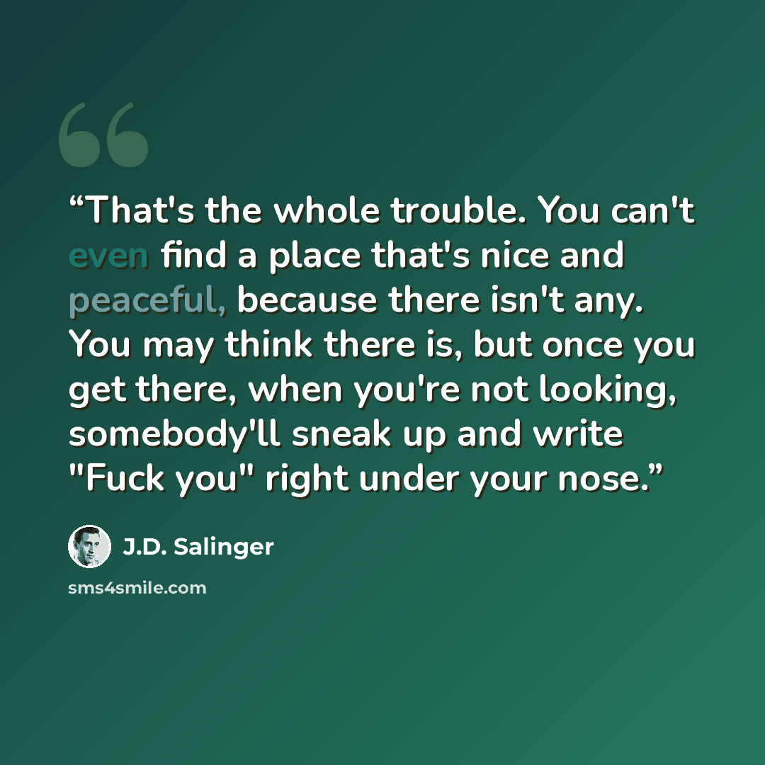 “That's the whole trouble. You can't even find a place that's nice and peaceful, because there isn't any. You may think there is, but once you get there, when you're not looking, somebody'll sneak up and write "Fuck you" right under your nose.” quote by J.D. Salinger
