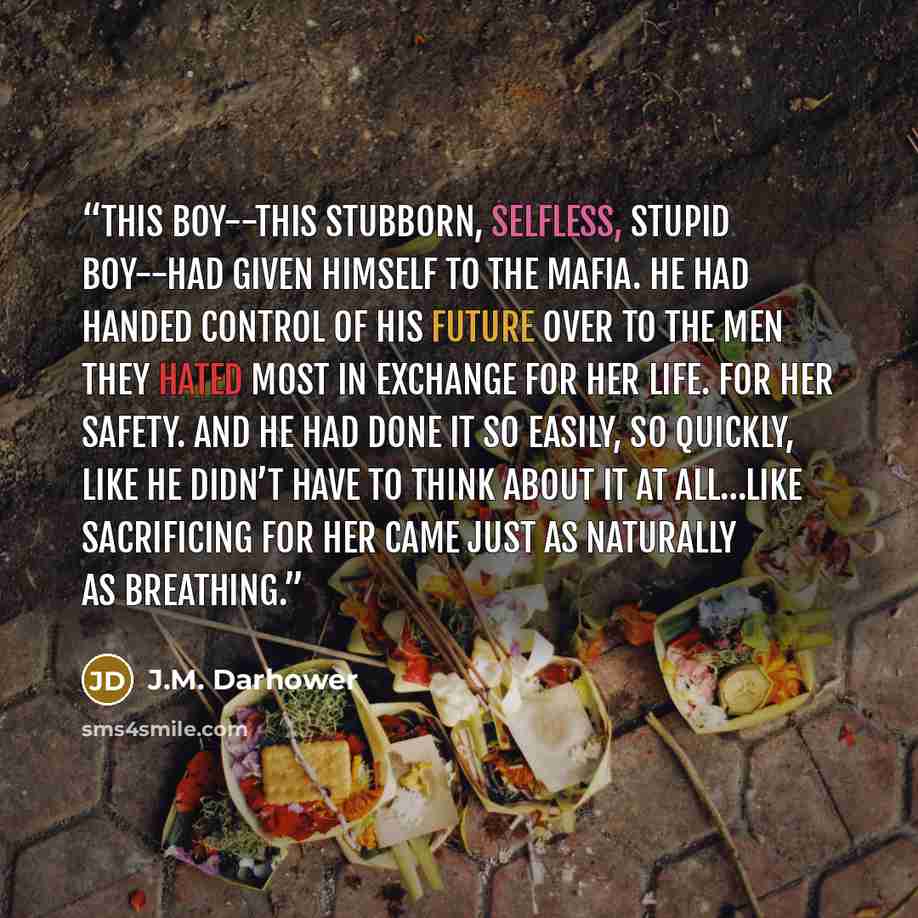 “This boy--this stubborn, selfless, stupid boy--had given himself to the Mafia. He had handed control of his future over to the men they hated most in exchange for her life. For her safety. And he had done it so easily, so quickly, like he didn’t have to think about it at all…like sacrificing for…” quote by J.M. Darhower