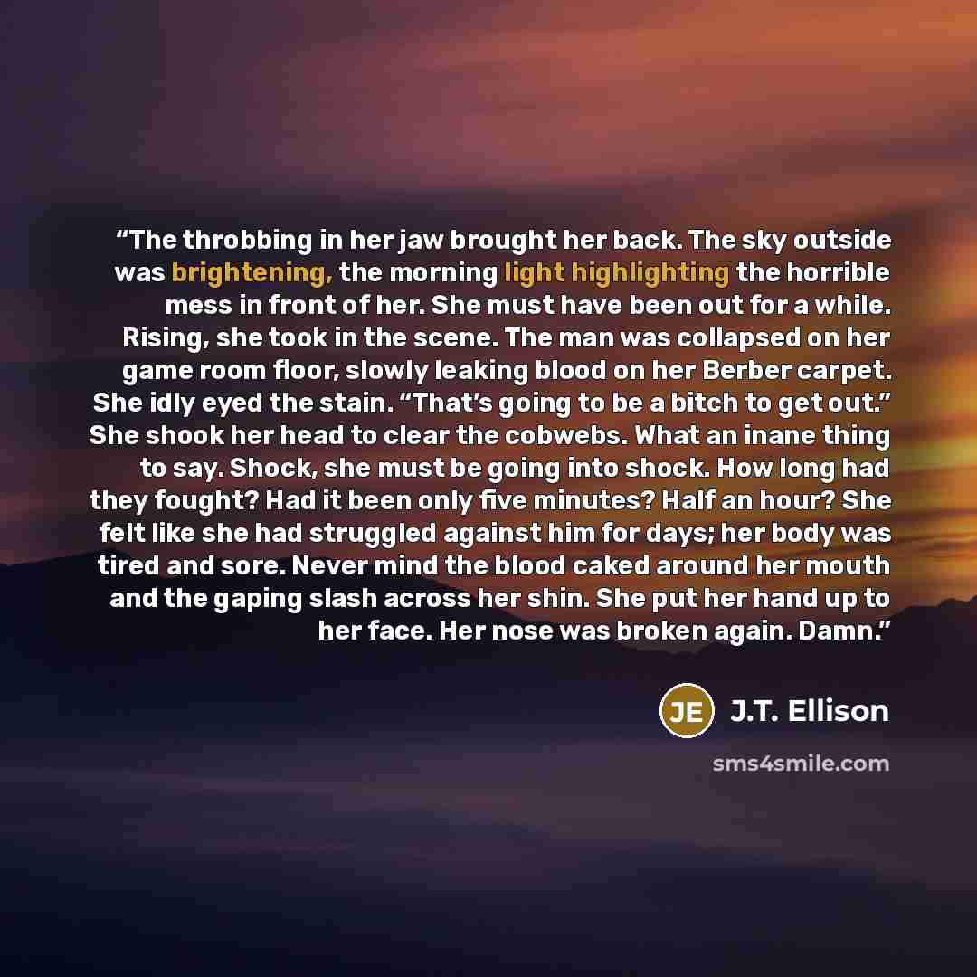 “The throbbing in her jaw brought her back. The sky outside was brightening, the morning light highlighting the horrible mess in front of her. She must have been out for a while. Rising, she took in the scene. The man was collapsed on her game room floor, slowly leaking blood on her Berber carpet…” quote by J.T. Ellison