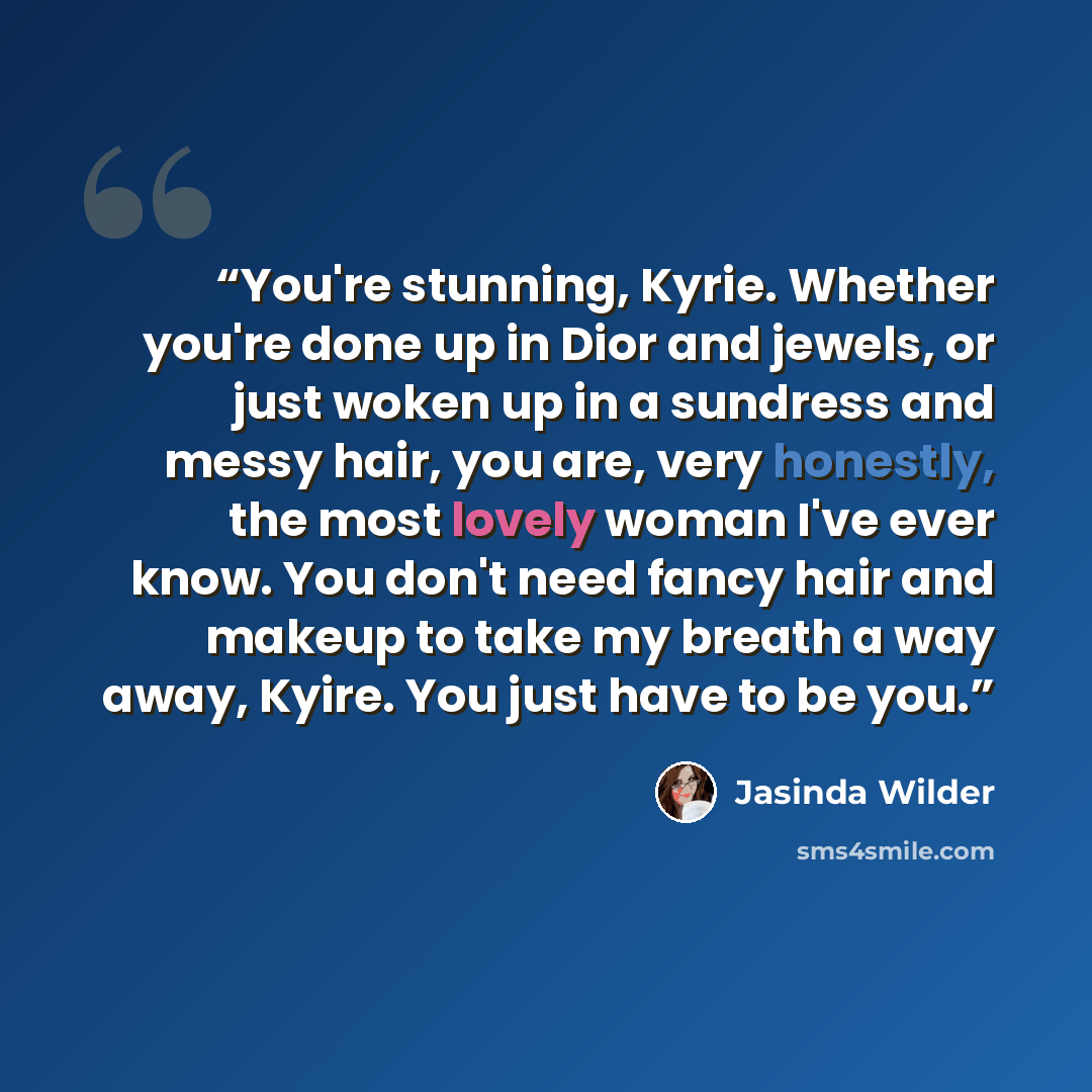 “You're stunning, Kyrie. Whether you're done up in Dior and jewels, or just woken up in a sundress and messy hair, you are, very honestly, the most lovely woman I've ever know. You don't need fancy hair and makeup to take my breath a way away, Kyire. You just have to be you.” quote by Jasinda Wilder