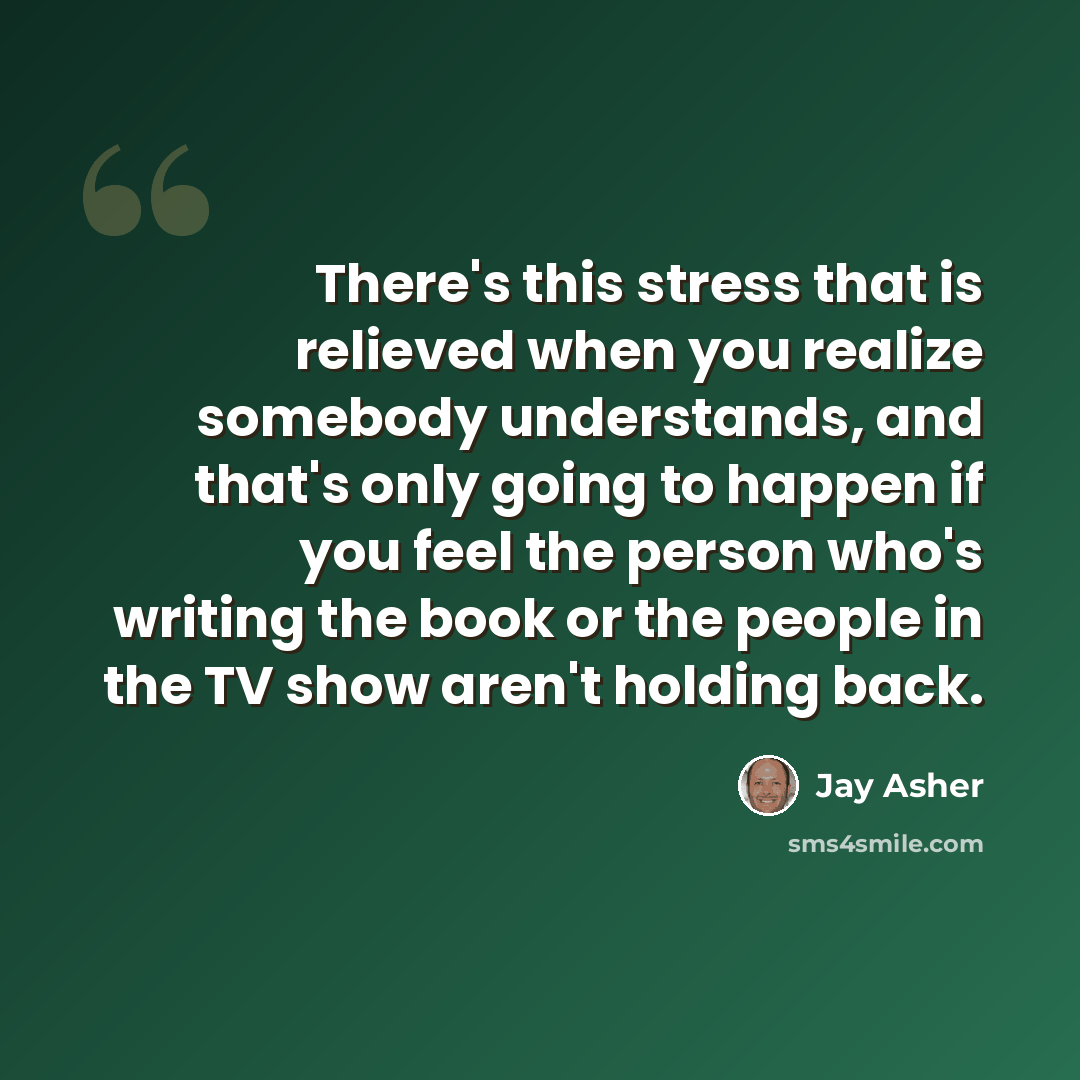 “There's this stress that is relieved when you realize somebody understands, and that's only going to happen if you feel the person who's writing the book or the people in the TV show aren't holding back.” quote by Jay Asher