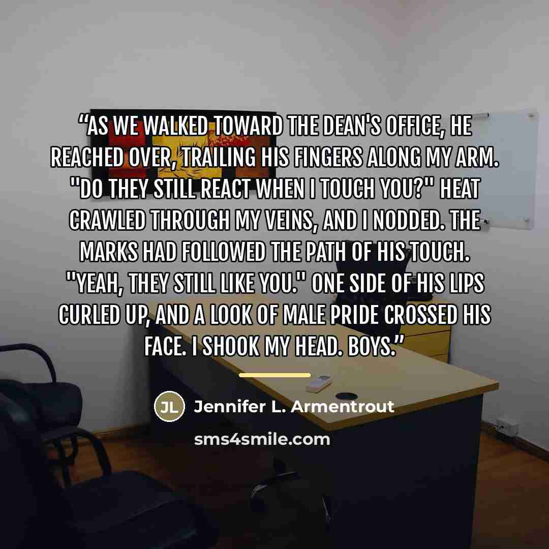 “As we walked toward the dean's office, he reached over, trailing his fingers along my arm. "Do they still react when I touch you?" Heat crawled through my veins, and I nodded. The marks had followed the path of his touch. "Yeah, they still like you." One side of his lips curled up, and a look of…” quote by Jennifer L. Armentrout