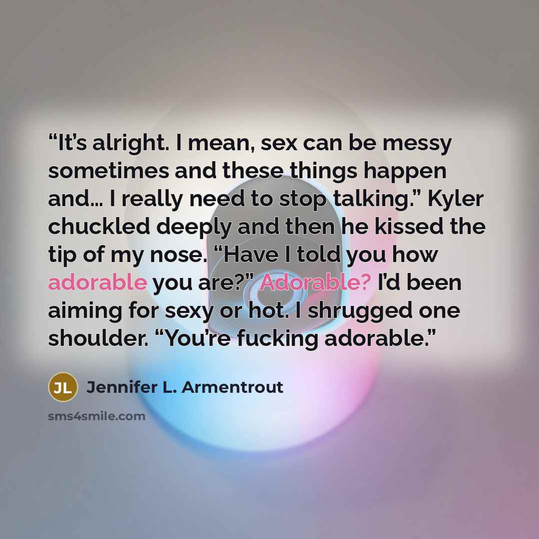 “It’s alright. I mean, sex can be messy sometimes and these things happen and… I really need to stop talking.” Kyler chuckled deeply and then he kissed the tip of my nose. “Have I told you how adorable you are?” Adorable? I’d been aiming for sexy or hot. I shrugged one shoulder. “You’re fucking…” quote by Jennifer L. Armentrout