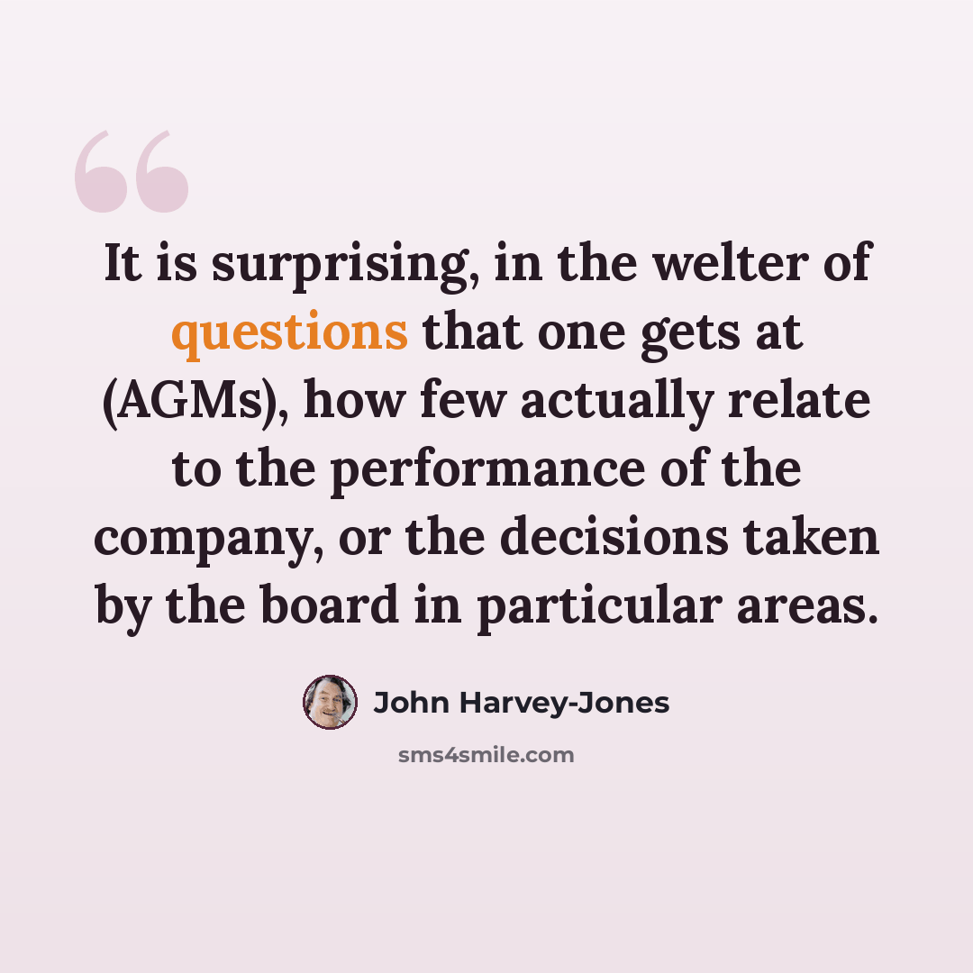“It is surprising, in the welter of questions that one gets at (AGMs), how few actually relate to the performance of the company, or the decisions taken by the board in particular areas.” quote by John Harvey-Jones