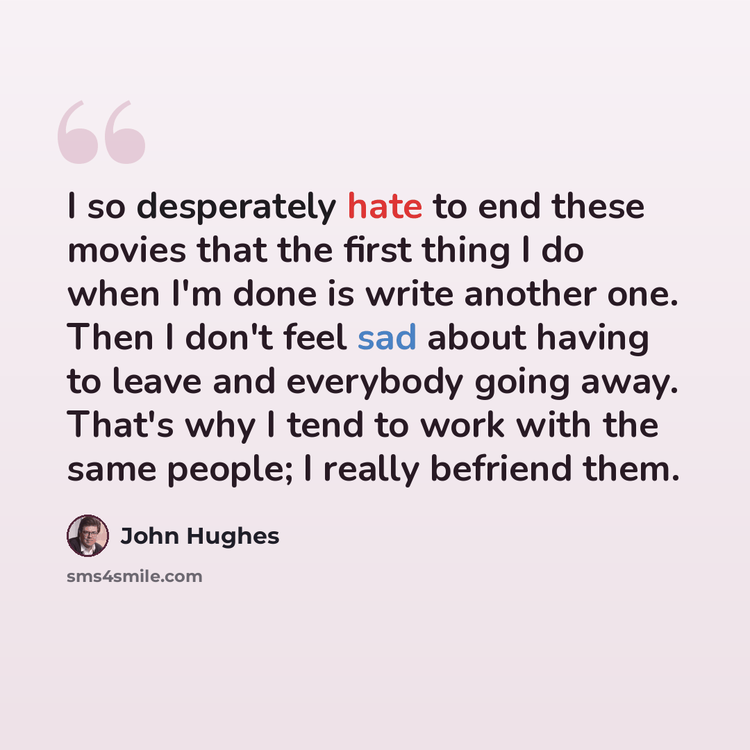 “I so desperately hate to end these movies that the first thing I do when I'm done is write another one. Then I don't feel sad about having to leave and everybody going away. That's why I tend to work with the same people; I really befriend them.” quote by John Hughes