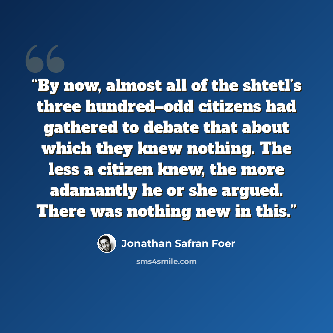 “By now, almost all of the shtetl’s three hundred–odd citizens had gathered to debate that about which they knew nothing. The less a citizen knew, the more adamantly he or she argued. There was nothing new in this.” quote by Jonathan Safran Foer