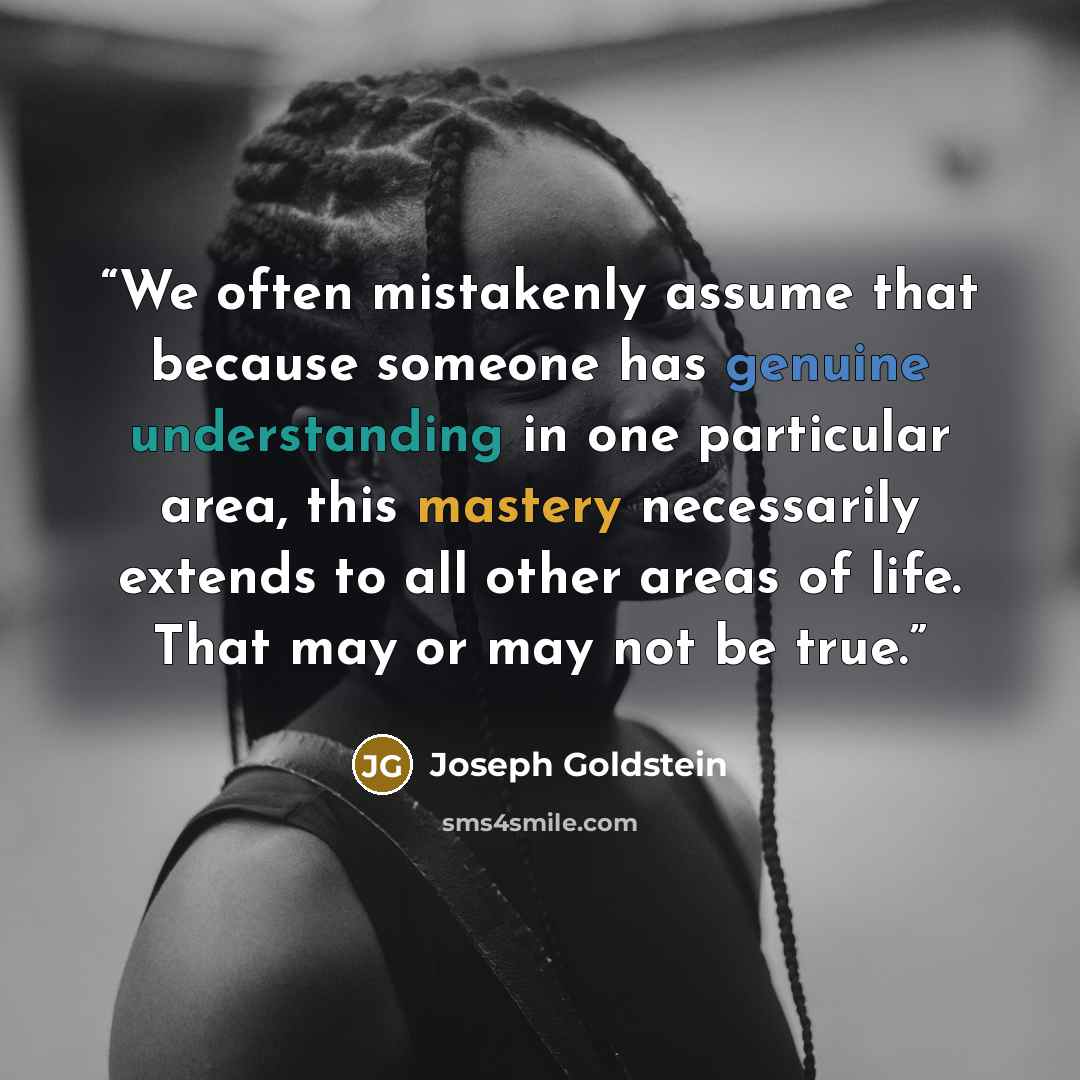 “We often mistakenly assume that because someone has genuine understanding in one particular area, this mastery necessarily extends to all other areas of life. That may or may not be true.” quote by Joseph Goldstein