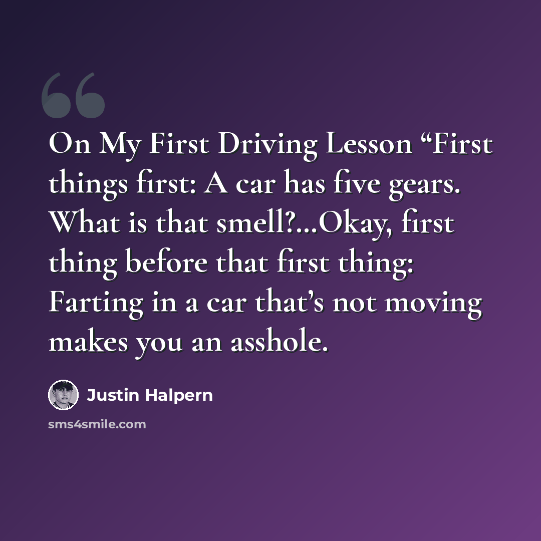“On My First Driving Lesson “First things first: A car has five gears. What is that smell?…Okay, first thing before that first thing: Farting in a car that’s not moving makes you an asshole.” quote by Justin Halpern