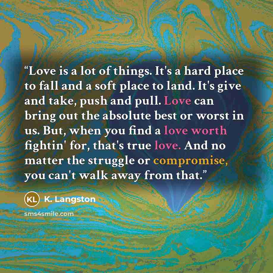 “Love is a lot of things. It's a hard place to fall and a soft place to land. It's give and take, push and pull. Love can bring out the absolute best or worst in us. But, when you find a love worth fightin' for, that's true love. And no matter the struggle or compromise, you can't walk away from…” quote by K. Langston