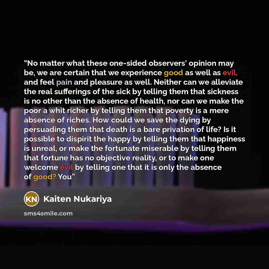 “No matter what these one-sided observers' opinion may be, we are certain that we experience good as well as evil, and feel pain and pleasure as well. Neither can we alleviate the real sufferings of the sick by telling them that sickness is no other than the absence of health, nor can we make the…” quote by Kaiten Nukariya