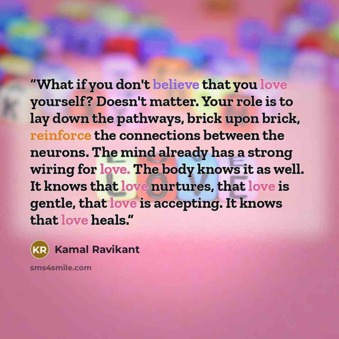 “What if you don't believe that you love yourself? Doesn't matter. Your role is to lay down the pathways, brick upon brick, reinforce the connections between the neurons. The mind already has a strong wiring for love. The body knows it as well. It knows that love nurtures, that love is gentle, that…” quote by Kamal Ravikant