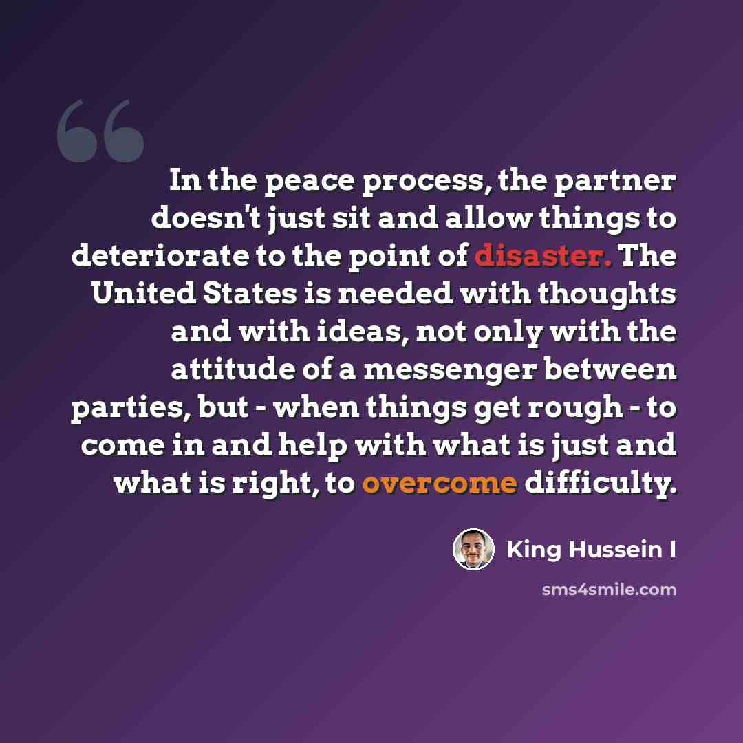 “In the peace process, the partner doesn't just sit and allow things to deteriorate to the point of disaster. The United States is needed with thoughts and with ideas, not only with the attitude of a messenger between parties, but - when things get rough - to come in and help with what is just and…” quote by King Hussein I
