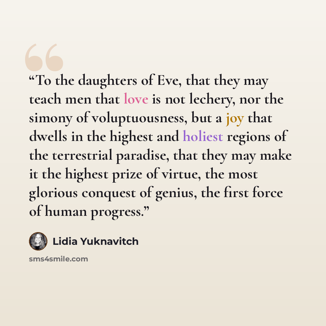 “To the daughters of Eve, that they may teach men that love is not lechery, nor the simony of voluptuousness, but a joy that dwells in the highest and holiest regions of the terrestrial paradise, that they may make it the highest prize of virtue, the most glorious conquest of genius, the first…” quote by Lidia Yuknavitch