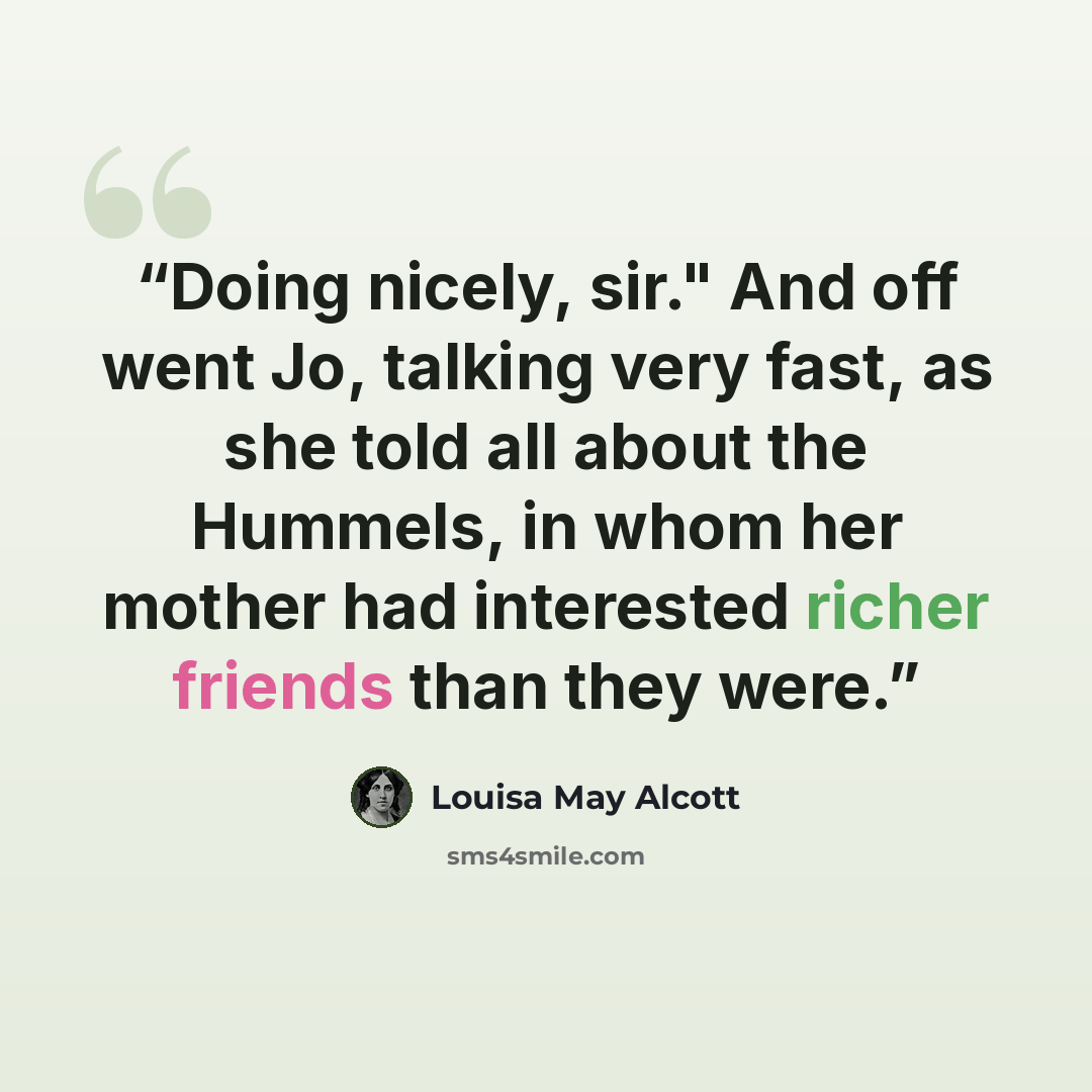 “Doing nicely, sir." And off went Jo, talking very fast, as she told all about the Hummels, in whom her mother had interested richer friends than they were.” quote by Louisa May Alcott