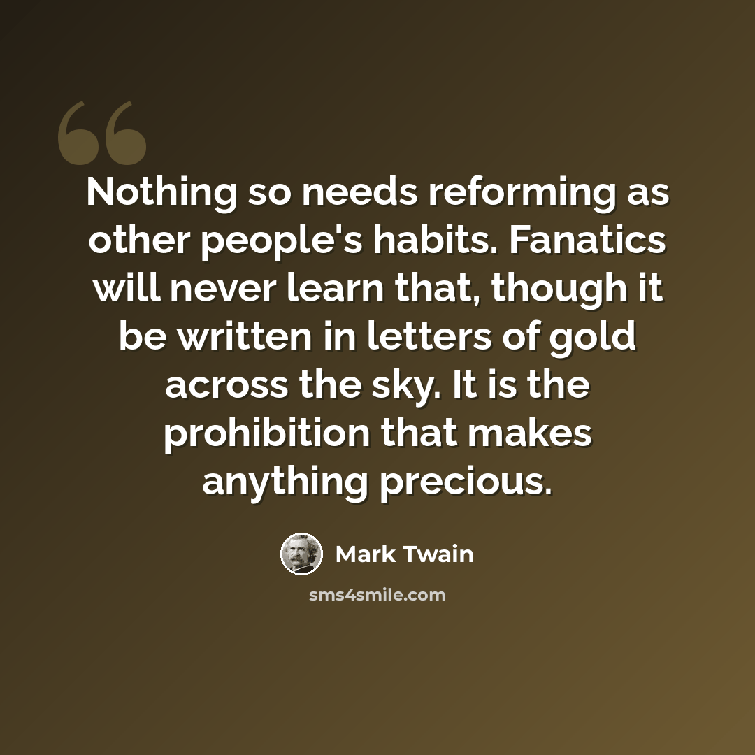 “Nothing so needs reforming as other people's habits. Fanatics will never learn that, though it be written in letters of gold across the sky. It is the prohibition that makes anything precious.” quote by Mark Twain