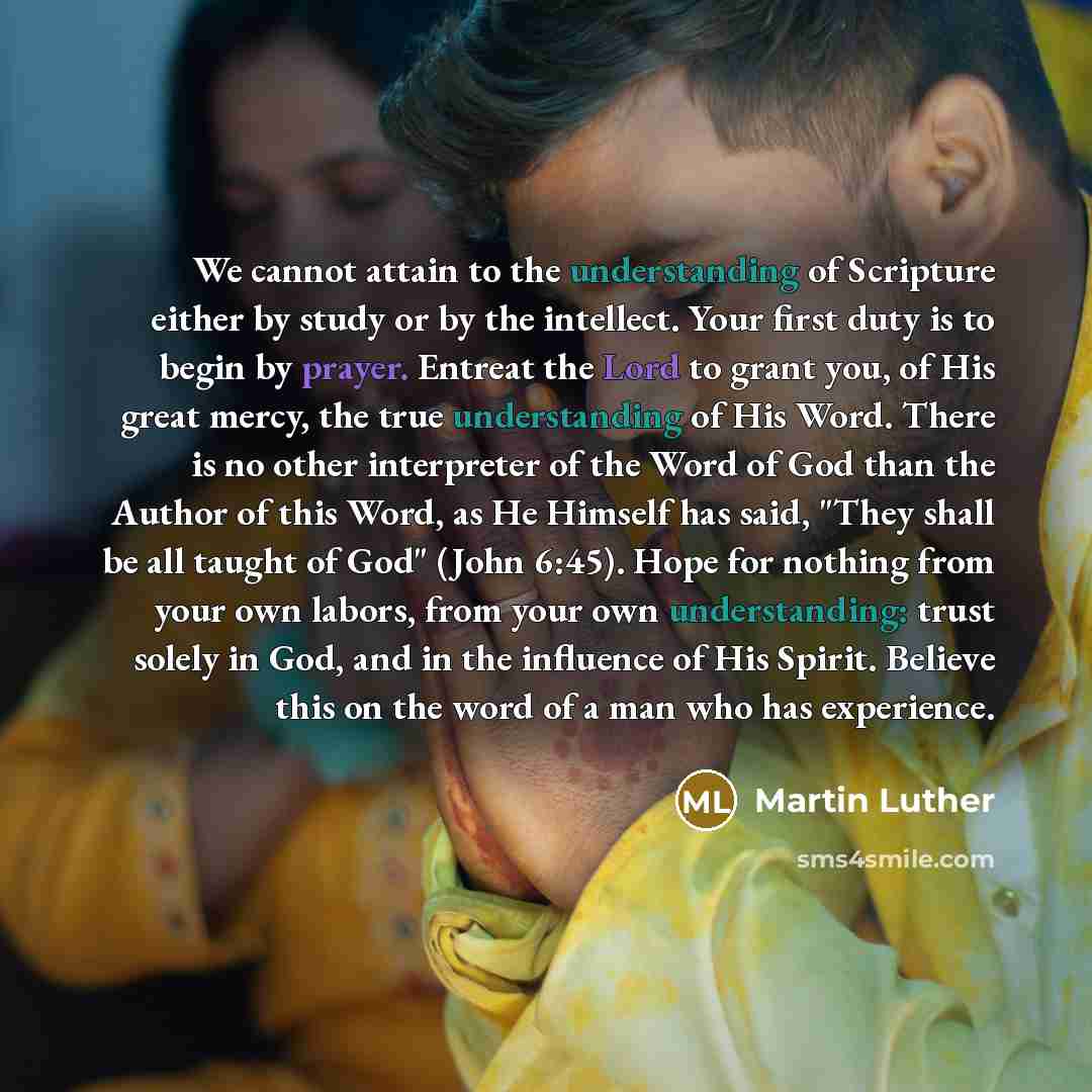 “We cannot attain to the understanding of Scripture either by study or by the intellect. Your first duty is to begin by prayer. Entreat the Lord to grant you, of His great mercy, the true understanding of His Word. There is no other interpreter of the Word of God than the Author of this Word, as He…” quote by Martin Luther