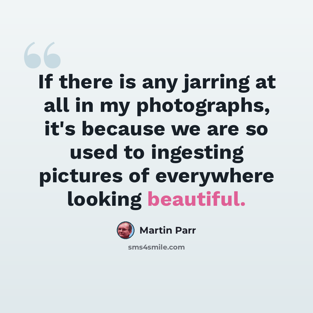 “If there is any jarring at all in my photographs, it's because we are so used to ingesting pictures of everywhere looking beautiful.” quote by Martin Parr