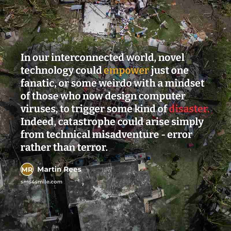 “In our interconnected world, novel technology could empower just one fanatic, or some weirdo with a mindset of those who now design computer viruses, to trigger some kind of disaster. Indeed, catastrophe could arise simply from technical misadventure - error rather than terror.” quote by Martin Rees