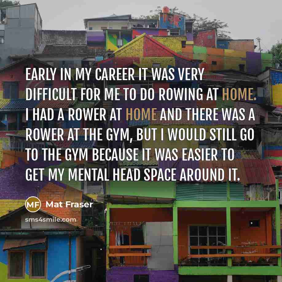 “Early in my career it was very difficult for me to do rowing at home. I had a rower at home and there was a rower at the gym, but I would still go to the gym because it was easier to get my mental head space around it.” quote by Mat Fraser