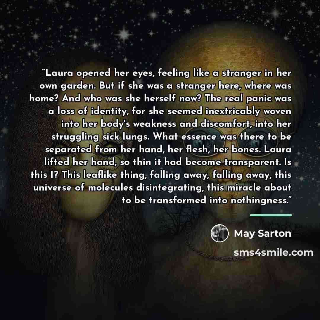 “Laura opened her eyes, feeling like a stranger in her own garden. But if she was a stranger here, where was home? And who was she herself now? The real panic was a loss of identity, for she seemed inextricably woven into her body's weakness and discomfort, into her struggling sick lungs. What…” quote by May Sarton
