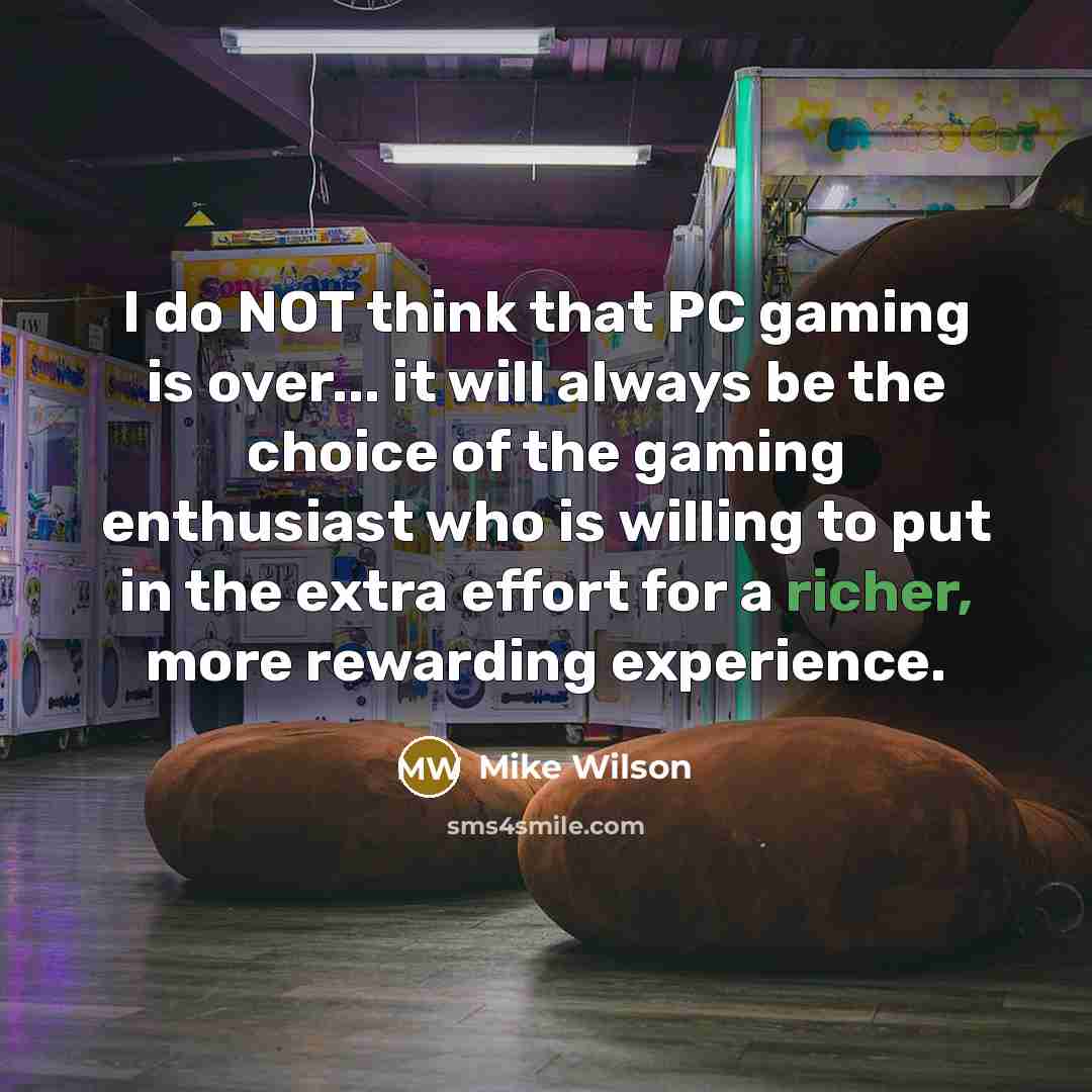 “I do NOT think that PC gaming is over... it will always be the choice of the gaming enthusiast who is willing to put in the extra effort for a richer, more rewarding experience.” quote by Mike Wilson