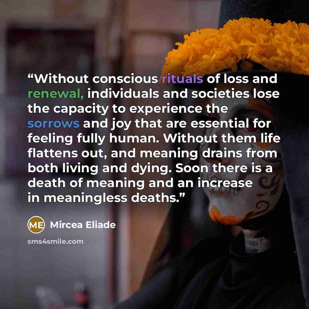“Without conscious rituals of loss and renewal, individuals and societies lose the capacity to experience the sorrows and joy that are essential for feeling fully human. Without them life flattens out, and meaning drains from both living and dying. Soon there is a death of meaning and an increase…” quote by Mircea Eliade