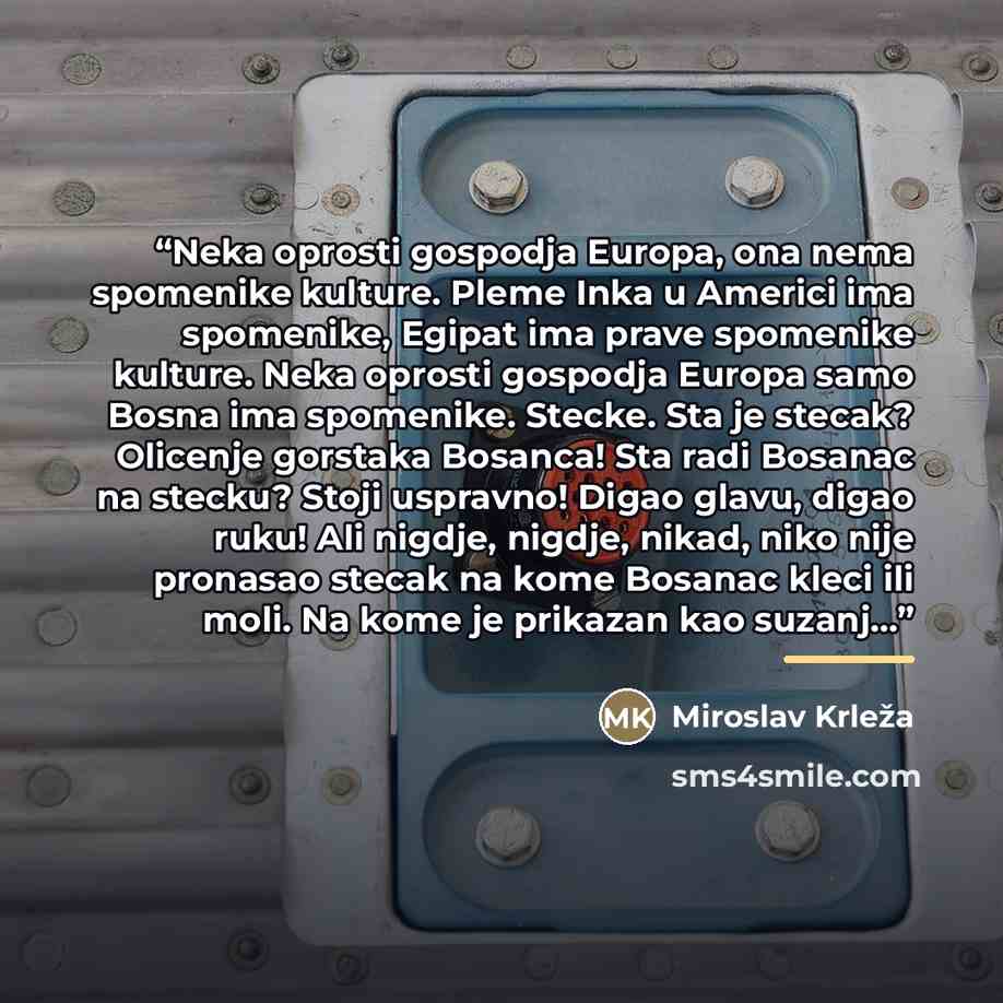 “Neka oprosti gospodja Europa, ona nema spomenike kulture. Pleme Inka u Americi ima spomenike, Egipat ima prave spomenike kulture. Neka oprosti gospodja Europa samo Bosna ima spomenike. Stecke. Sta je stecak? Olicenje gorstaka Bosanca! Sta radi Bosanac na stecku? Stoji uspravno! Digao glavu, digao…” quote by Miroslav Krleza