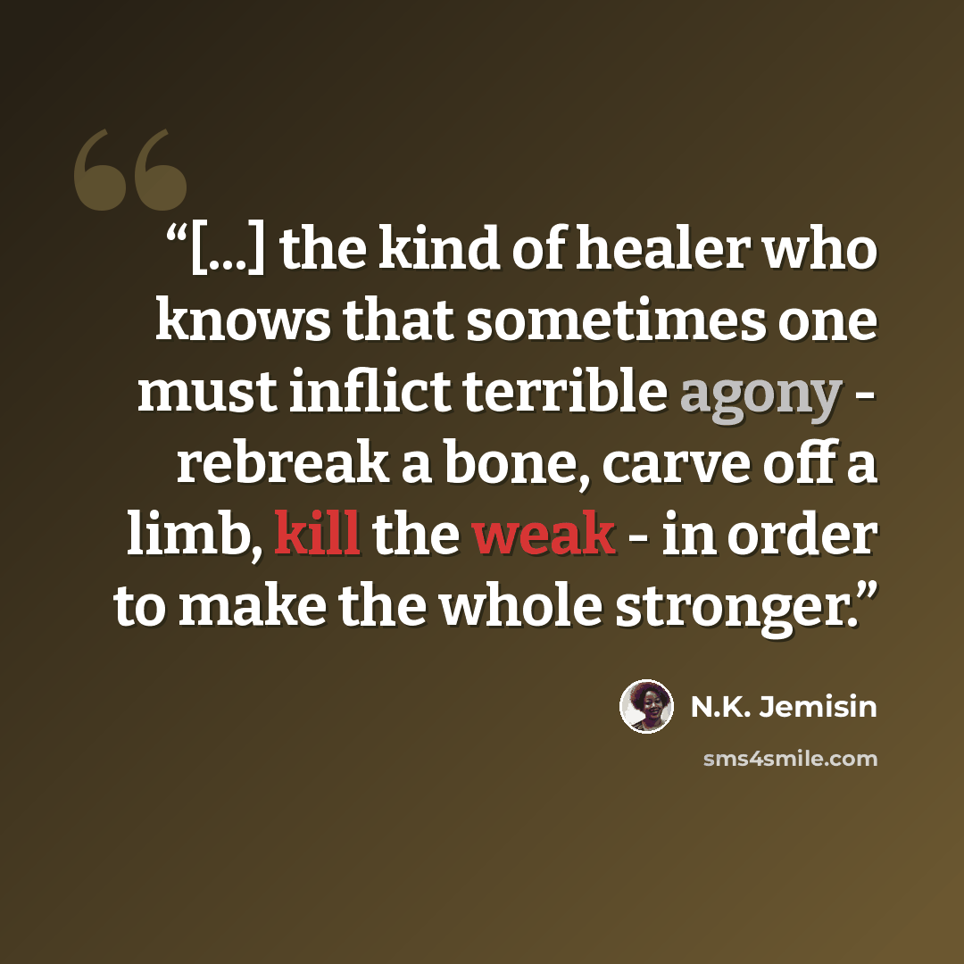 “[...] the kind of healer who knows that sometimes one must inflict terrible agony - rebreak a bone, carve off a limb, kill the weak - in order to make the whole stronger.” quote by N.K. Jemisin