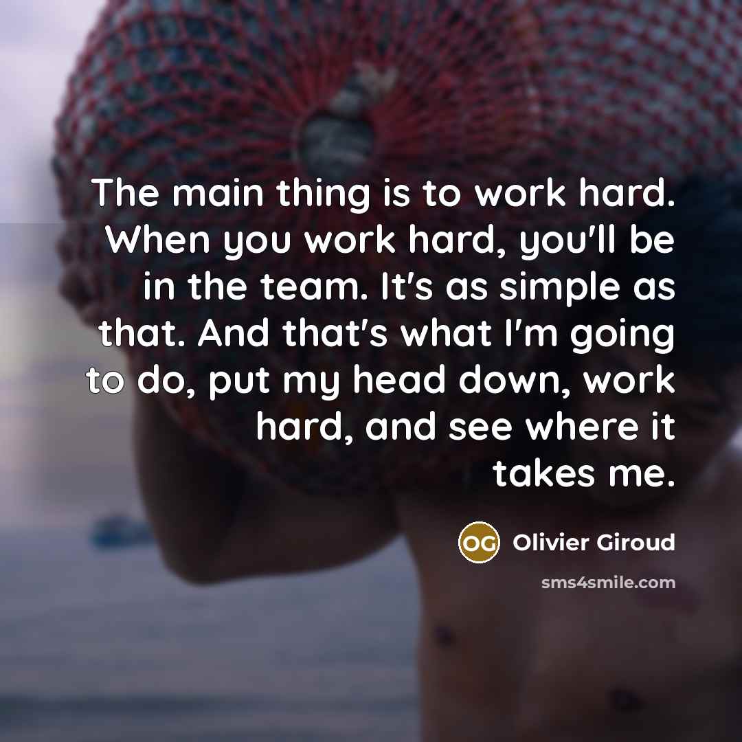 “The main thing is to work hard. When you work hard, you'll be in the team. It's as simple as that. And that's what I'm going to do, put my head down, work hard, and see where it takes me.” quote by Olivier Giroud