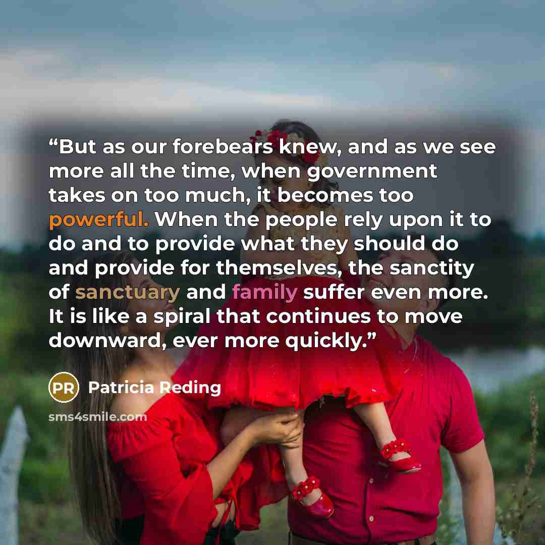 “But as our forebears knew, and as we see more all the time, when government takes on too much, it becomes too powerful. When the people rely upon it to do and to provide what they should do and provide for themselves, the sanctity of sanctuary and family suffer even more. It is like a spiral that…” quote by Patricia Reding
