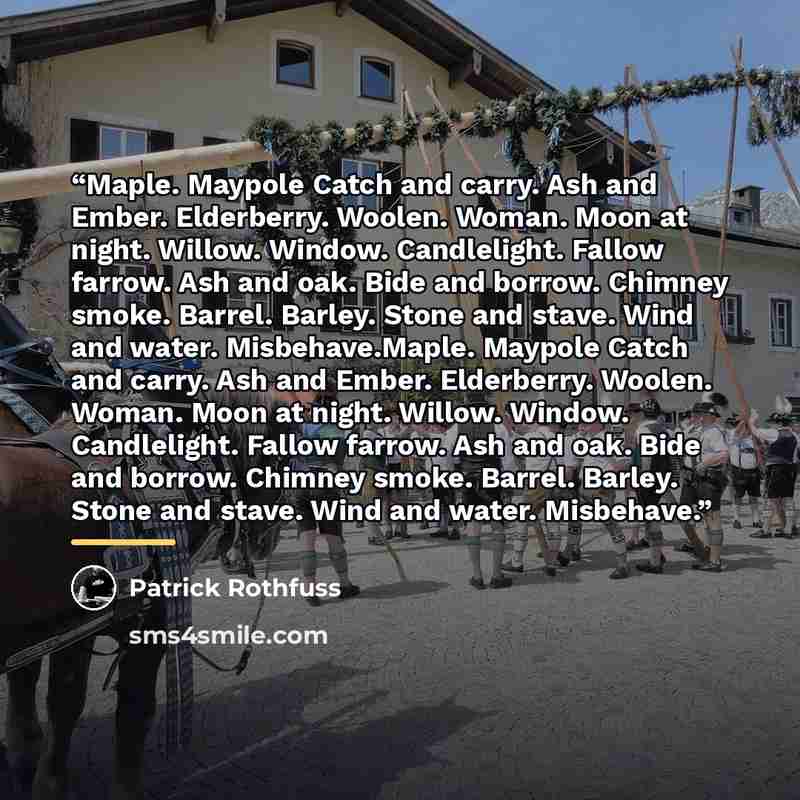 “Maple. Maypole Catch and carry. Ash and Ember. Elderberry. Woolen. Woman. Moon at night. Willow. Window. Candlelight. Fallow farrow. Ash and oak. Bide and borrow. Chimney smoke. Barrel. Barley. Stone and stave. Wind and water. Misbehave.Maple. Maypole Catch and carry. Ash and Ember. Elderberry…” quote by Patrick Rothfuss