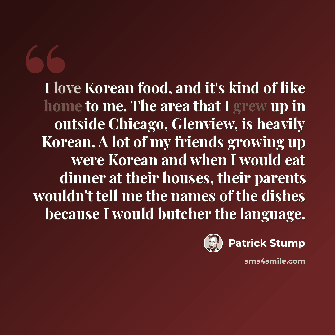 “I love Korean food, and it's kind of like home to me. The area that I grew up in outside Chicago, Glenview, is heavily Korean. A lot of my friends growing up were Korean and when I would eat dinner at their houses, their parents wouldn't tell me the names of the dishes because I would butcher the…” quote by Patrick Stump