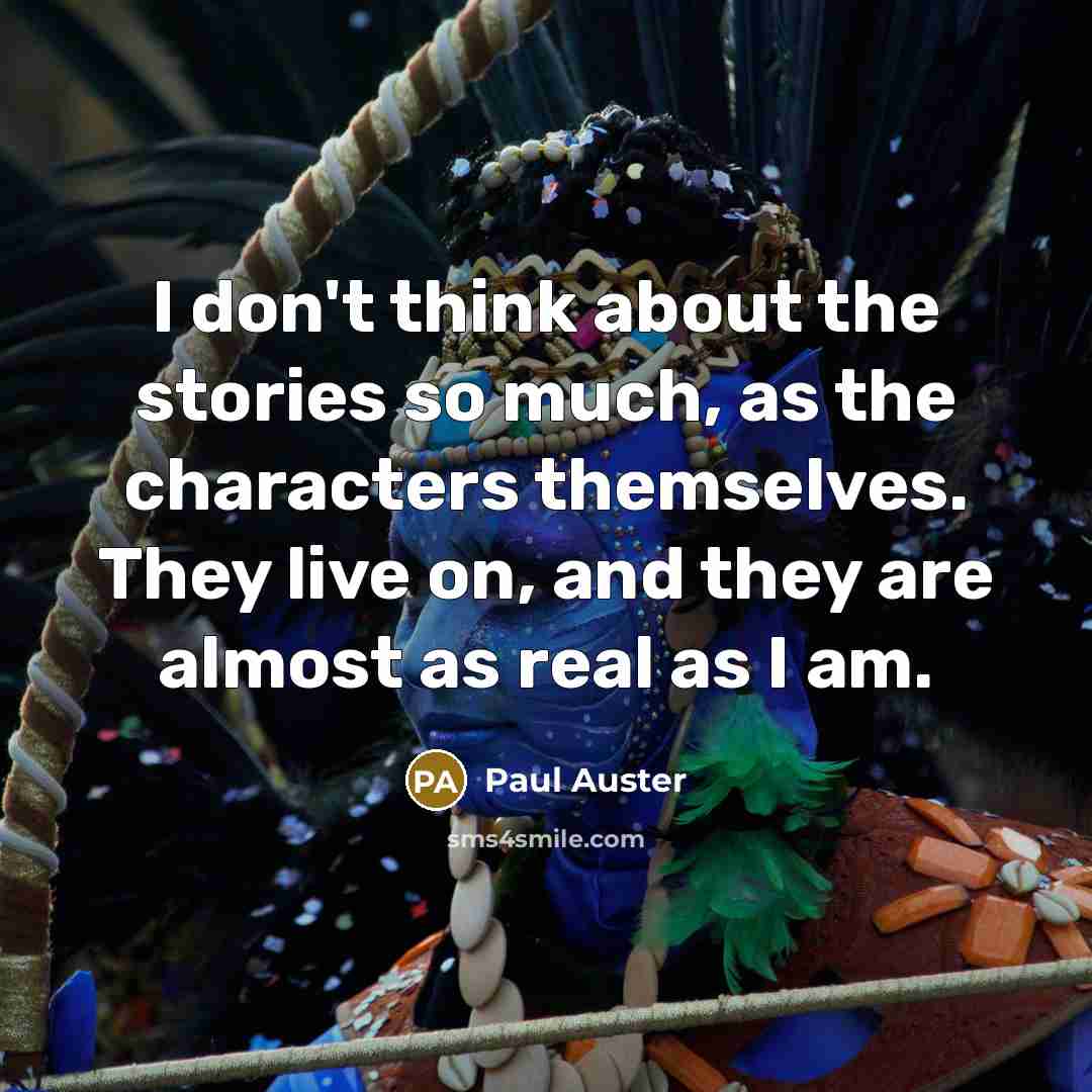 “I don't think about the stories so much, as the characters themselves. They live on, and they are almost as real as I am.” quote by Paul Auster