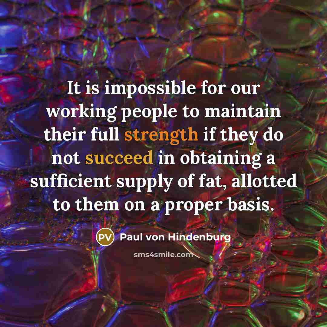 “It is impossible for our working people to maintain their full strength if they do not succeed in obtaining a sufficient supply of fat, allotted to them on a proper basis.” quote by Paul von Hindenburg