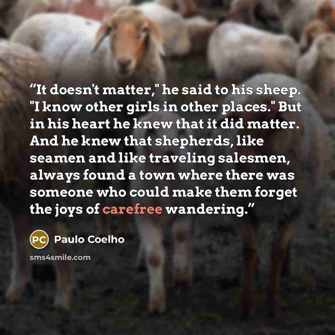 “It doesn't matter," he said to his sheep. "I know other girls in other places." But in his heart he knew that it did matter. And he knew that shepherds, like seamen and like traveling salesmen, always found a town where there was someone who could make them forget the joys of carefree wandering.” quote by Paulo Coelho