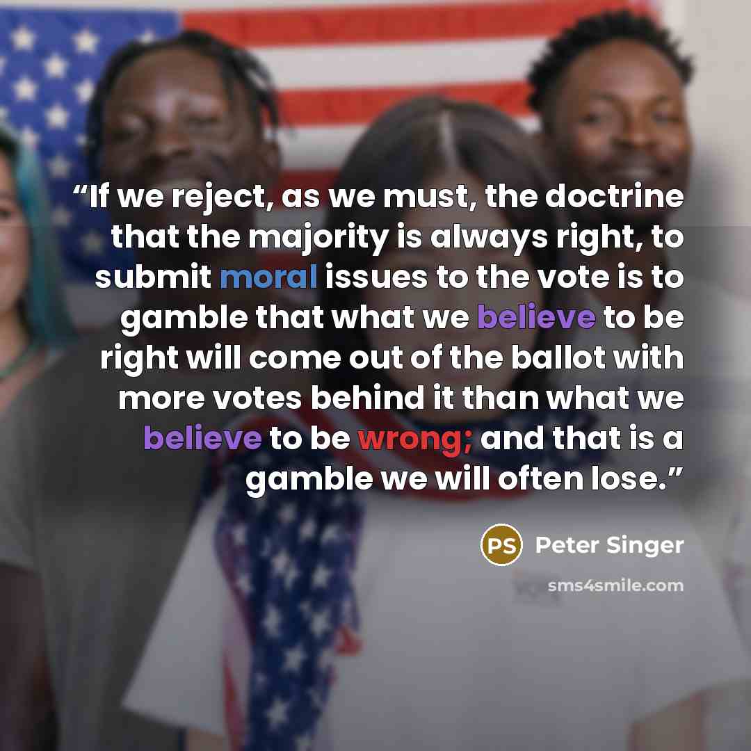 “If we reject, as we must, the doctrine that the majority is always right, to submit moral issues to the vote is to gamble that what we believe to be right will come out of the ballot with more votes behind it than what we believe to be wrong; and that is a gamble we will often lose.” quote by Peter Singer